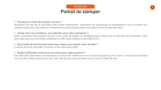 4
 Pourquoi ce choix de produit / service ?
Moodwork est née de la rencontre entre chefs d’entreprises, chercheurs en psychologie et entrepreneurs sur le constat qu’il
manque aujourd’hui des outils en entreprise pour que chaque salarié soit acteur de son propre bien-être.
 Quels sont vos ambitions, vos objectifs pour votre entreprise ?
Nous souhaitons démocratiser l’accès à des outils de qualité et scientifiquement viable pour le bien-être en entreprise. C’est
pour cela que nous cherchons notamment à offrir notre solution à des PME et ETI.
 Quel mode de financement avez-vous retenu pour lancer votre société ?
La levée de fonds, les prêts d’honneur et les subventions BPI.
 Quelles difficultés avez-vous rencontré dans cette aventure ?
Des difficultés financières, de motivation ou encore de confiance en soi et dans le projet que l’on mène. Le doute est important
car il permet d’aller toujours plus loin mais cela fait que votre quotidien est un peu en dents de scie.
Portrait de startuper
INTERVIEW
 