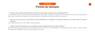 5
 D’après vous quels sont les facteurs clés de succès pour réussir dans l’entreprenariat ?
La motivation pour ne jamais lâcher et abandonner son projet, l’exécution, c’est ce qui fera que votre projet sera bien géré et
bien vendu mais aussi l’équipe, il faut des personnes inspirées par l’idée et prêtes à tout donner.
 S’il n’y en avait qu’un, quel serait le point d’attention à surveiller en priorité lorsqu’on se lance dans l’aventure
startup ?
Les personnes avec qui vous allez monter le projet.
 Quels conseils donneriez-vous à quelqu’un qui voudrait lancer sa propre startup ?
Ne vous lancez pas tout seul et commencez l’aventure avec un ou des associés, c’est toujours mieux d’être au moins 2 pour
faire face aux difficultés mais aussi pour prendre du recul.
Portrait de startuper
INTERVIEW
 