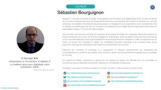 10
Sébastien Bourguignon
L’AUTEUR
♕ Manager ►►
Intrapreneur ✔ Innovacteur ✔ Agiliste ✔
Le meilleur atout pour digitaliser votre
entreprise ! ★★★
Sébastien Bourguignon
Manager IT, il est dans le domaine du Digital, du Management, de l’Innovation et de l’Agilité depuis 2000. Sa vision de demain
est un monde numérique dans lequel les changements profonds de comportements des hommes, les interactions au sein des
entreprises, la compétition internationale des grands groupes, le management et les organisations seront complètement remis
en question. La société bouge vite, très vite, l’innovation et la nécessité de plus d’agilité dans les organisations doivent être une
préoccupation majeure, il n'y a plus de doute là-dessus.
Ses convictions sont que sans une prise de conscience de ces enjeux de société, les entreprises d’aujourd'hui prennent un
risque important pour leur survie. Les individus, managers ou collaborateurs, devront s’adapter encore plus vite et plus fort que
ce qu’il n’aura été nécessaire à leurs grands-parents lors de la première révolution industrielle. En effet, le quotidien de tout un
chacun va évoluer avec l’explosion du digital. Ces modifications pourraient ressembler à de la science fiction encore
aujourd’hui, mais elles sont inévitables et bien réelles car la transformation est en marche.
Passionné par l’innovation, le numérique et le management, il s’intéresse particulièrement aux mécanismes liés
à l’entreprenariat et en particulier aux startups. Cela l’a amené à réaliser une série de portraits de startupers pour les partager
sur son blog.
Son objectif est multiple, comprendre les parcours de ces créateurs de startups, les difficultés qu’ils ont rencontrées, et
comment tout cela se matérialise concrètement, finalement un vrai feedback d’entrepreneur.
Par ailleurs, il est auteur de nombreux articles sur Le Cercle Les Echos, L’Obs ou encore Le Journal Du Net.
http://sebastienbourguignon.wordpress.com http://monmasteradauphine.wordpress.com
https://twitter.com/sebbourguignon http://www.sebastien-bourguignon.fr
https://fr.linkedin.com/in/sebastienbourguignon http://fr.slideshare.net/SbastienBourguignon
https://plus.google.com/u/0/+SébastienBourguignon
Portrait de startupers
 