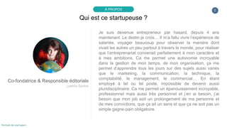 Je suis devenue entrepreneur par hasard, depuis 4 ans
maintenant. Le destin je crois… Il m’a fallu vivre l’expérience de
salariée, voyager beaucoup pour observer la manière dont
vivait les autres un peu partout à travers le monde, pour réaliser
que l’entreprenariat convenait parfaitement à mon caractère et
à mes ambitions. Ca me permet une autonomie incroyable
dans la gestion de mon temps, de mon organisation, ça me
permet d’apprendre tous les jours sur des sujets aussi variés
que le marketing, la communication, la technique, la
comptabilité, le management, le commercial… En étant
employé à tel ou tel poste, impossible de devenir aussi
pluridisciplinaire. Ca me permet un épanouissement incroyable,
professionnel mais aussi très personnel et j’en ai besoin, j’ai
besoin que mon job soit un prolongement de ma personne et
de mes convictions, que ça ait un sens et que ça ne soit pas un
simple gagne-pain obligatoire.
2
Qui est ce startupeuse ?
À PROPOS
Co-fondatrice & Responsible éditoriale
Laetitia Santos
Portrait de startupers
 