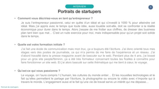 3
▸ Comment vous décririez-vous en tant qu'entrepreneur ?
Je suis l’entrepreneur passionné, celui en quête d’un idéal et qui s’investit à 1000 % pour atteindre cet
idéal. Mais j’ai appris avec le temps que toute idée, aussi louable soit-elle, doit se confronter à la réalité
économique pour durer dans le temps. Alors j’essaie de me frotter aux chiffres, de dresser des business
plan tant bien que mal… C’est un rude exercice pour moi, mais indispensable pour qu’un projet soit solide
dans le temps.
▸ Quelle est votre formation initiale ?
J’ai fait une école de communication mais mon truc, ça a toujours été l’écriture. J’ai donc orienté tous mes
stages vers des postes de journaliste, ce qui m’a permis de me faire de l’expérience et un réseau. J’ai
d’abord travaillé dans la presse magazine avant de basculer sur le web. Pendant plus de 4 ans, j’ai bossé
pour un gros site people/féminin, ça a été très formateur concernant toutes les ficelles à connaître pour
faire fonctionner un site web. Et j’ai alors basculé sur cette thématique qui me tient à cœur, le voyage.
▸ Qu’est-ce qui vous passionne ?
Le voyage, on l’aura compris ! L’humain, les cultures du monde entier… Et les nouvelles technologies et le
fait qu’elles permettent le partage par l’écriture, la photographie ou encore la vidéo avec n’importe qui à
travers le monde. L’engagement aussi et le fait qu’une vie de travail serve un intérêt qui me dépasse…
Portraits de startupers
INTERVIEW
Portrait de startupers
 