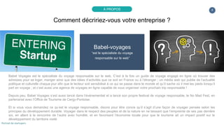 4
Babel-voyages
“est le spécialiste du voyage
responsable sur le web”
Babel Voyages est le spécialiste du voyage responsable sur le web. C’est à la fois un guide de voyage engagé en ligne où trouver des
adresses pour se loger, manger ainsi que des idées d’activités que ce soit en France ou à l’étranger ; un média web qui publie de l’actualité
politique et culturelle chaque jour afin que le lecteur soit sensibilisé à ce qui se passe dans le monde et qu’il sache où il met les pieds lorsqu’il
part en voyage ; et c’est aussi une agence de voyages en ligne capable de vous organiser votre prochain trip responsable !
Depuis peu, Babel Voyages s’est aussi lancé dans l’évènementiel et a lancé son propre festival de voyage responsable, le No Mad Fest, en
partenariat avec l’Office de Tourisme de Cergy-Pontoise.
Et si vous vous demandez ce qu’est le voyage responsable, disons pour être concis qu’il s’agit d’une façon de voyager pensée selon les
principes du développement durable. Voyager dans le respect des peuples et de la nature en ne laissant que l’empreinte de ses pas derrière
soi, en allant à la rencontre de l’autre avec humilité, et en favorisant l’économie locale pour que le tourisme ait un impact positif sur le
développement du territoire visité.
Comment décririez-vous votre entreprise ?
À PROPOS
Portrait de startupers
 