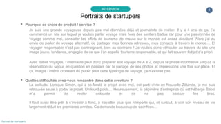 5
▸ Pourquoi ce choix de produit / service ?
Je suis une grande voyageuse depuis pas mal d’années déjà et journaliste de métier. Il y a 4 ans de ça, j’ai
commencé un site sur lequel je voulais parler voyage mais hors des sentiers battus car pour une passionnée de
voyage comme moi, constater les effets de tourisme de masse sur le monde est assez désolant. Alors j’ai eu
envie de parler de voyage alternatif, de partager mes bonnes adresses, mes contacts à travers le monde… Et
voyager responsable n'est pas contraignant, bien au contraire ! Je voulais donc véhiculer au travers du site une
image jeune, tendance, engagée de ce que l’on appelle tourisme responsable, et qui fait souvent l’objet d’a priori.
Avec Babel Voyages, l’internaute peut donc préparer son voyage de A à Z, depuis la phase informative jusqu’à la
réservation du séjour en question en passant par le partage de ses photos et impressions une fois sur place. Et
ça, malgré l’intérêt croissant du public pour cette typologie de voyage, ça n’existait pas.
▸ Quelles difficultés avez-vous rencontré dans cette aventure ?
La solitude. Lorsque Simon, qui a co-fondé le projet avec moi, est parti vivre en Nouvelle-Zélande, je me suis
retrouvée seule à porter le projet. Un lourd poids… Heureusement, la pépinière d’entreprise où est hébergé Babel
m’a permis de rester entourée et de ne pas baisser les bras.
Il faut aussi être prêt à s’investir à fond, à travailler plus que n’importe qui, et surtout, à voir son niveau de vie
largement réduit les premières années. Ca demande beaucoup de sacrifices…
Portraits de startupers
INTERVIEW
Portrait de startupers
 