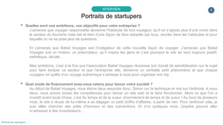 6
▸ Quelles sont vos ambitions, vos objectifs pour votre entreprise ?
J’aimerais que voyager responsable devienne l’habitude de tout voyageur, qu’il ne s’agisse plus d’une niche dans
le secteur du tourisme mais bel et bien d’une façon de faire adoptée par tous, ancrée dans les habitudes et pour
laquelle on ne se pose plus de questions.
Et j’aimerais que Babel Voyages soit l’instigateur de cette nouvelle façon de voyager. J’aimerais que Babel
Voyages soit un moteur, un prescripteur, qu’il inspire les gens et c’est pourquoi le site se veut toujours positif,
esthétique, décalé…
Mes ambitions, c’est à la fois que l’association Babel Voyages réussisse son travail de sensibilisation sur le sujet
pour faire évoluer ce secteur et que l’entreprise elle, devienne un véritable petit phénomène et que chaque
voyageur en quête d’un voyage authentique s’adresse à nous pour organiser son trip.
▸ Quel mode de financement avez-vous retenu pour lancer votre société ?
Au début de Babel Voyages, nous étions deux associés donc, Simon sur la technique et moi sur l’éditorial. A nous
deux, nous avions toutes les compétences pour lancer un site web et le faire fonctionner. Alors ce que l’on a
investit avant toute chose, c’est du temps et de la sueur, énormément de temps et de sueur ! Au bout de plusieurs
mois, le site a réussi de lui-même à se dégager un petit chiffre d’affaires, à partir de rien. Pour renforcer cela, je
suis allée chercher des prêts d’honneur et des subventions. Et d’ici quelques mois, j’espère pouvoir aller
m’adresser à des investisseurs…
Portraits de startupers
INTERVIEW
Portrait de startupers
 
