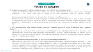 7
▸ D’après vous quels sont les facteurs clés de succès pour réussir dans l’entreprenariat ?
Je crois que l’endurance est la clef de tout car dans une aventure entrepreneuriale, le chemin vers le succès est long et
chaotique. Il faut savoir durer dans le temps et ne pas abandonner dans les périodes creuses.
Le réseau aussi est primordial, c’est lui qui vous aide à démarrer, à vous faire un nom…
Et enfin je dirais, la personnalité du porteur de projet. Au-delà de ses compétences et de ses idées, le porteur de projet
doit être capable de convaincre, de donner envie en permanence, à des clients potentiels, à des investisseurs, à des
banquiers… Il est l’image de sa marque au démarrage alors je crois que c’est important de dégager quelque chose de
fort.
▸ S’il n’y en avait qu’un, quel serait le point d’attention à surveiller en priorité lorsqu’on se lance dans l’aventure
startup ?
Je crois qu’il faut avant toute chose se demander si votre idée plait, si vous n’êtes pas seul à croire au concept. La faire
valider en amont, avant de se lancer pleinement dans l’aventure, c’est ce qui me paraît essentiel. Les réseaux sociaux
peuvent être un très bon terrain de test pour cela. Si les gens adhèrent, si quelques professionnels vous font confiance,
c’est qu’il y a un filon à développer…
▸ Quels conseils donneriez-vous à quelqu’un qui voudrait lancer sa propre startup ?
Être passionné car le chemin est long et semé d’embuches ! Il faut vraiment avoir son projet dans les tripes… Et bien
s’entourer, à la fois de compétences complémentaires aux vôtres, de personnes qui en veulent, en qui vous aurez
confiance, des personnes bienveillantes vis-à-vis du projet, pertinentes et pleine de bon sens qui vont venir nourrir votre
réflexion, votre projet, le critiquer pour le faire avancer. L’équipe, c’est très important. Il ne faut pas s’isoler. Pour ça, les
pépinières d’entreprise et leurs incubateurs sont de très bons points d’ancrage lorsqu’on lance sa start-up…
Portraits de startupers
INTERVIEW
Portrait de startupers
 