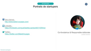 8
Site internet :
http://www.babel-voyages.com/
LinkedIn :
https://fr.linkedin.com/pub/laetitia-santos/b6/115/64/en
Twitter :
https://twitter.com/BabelVoyages
Portraits de startupers
INTERVIEW
Portrait de startupers
Co-fondatrice & Responsible éditoriale
Laetitia Santos
 