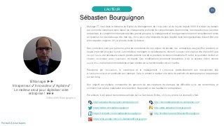 11
Sébastien Bourguignon
L’AUTEUR
♕ Manager ►►
Intrapreneur ✔ Innovacteur ✔ Agiliste ✔
Le meilleur atout pour digitaliser votre
entreprise ! ★★★
Sébastien Bourguignon
Manager IT, il est dans le domaine du Digital, du Management, de l’Innovation et de l’Agilité depuis 2000. Sa vision de demain
est un monde numérique dans lequel les changements profonds de comportements des hommes, les interactions au sein des
entreprises, la compétition internationale des grands groupes, le management et les organisations seront complètement remis
en question. La société bouge vite, très vite, l’innovation et la nécessité de plus d’agilité dans les organisations doivent être une
préoccupation majeure, il n'y a plus de doute là-dessus.
Ses convictions sont que sans une prise de conscience de ces enjeux de société, les entreprises d’aujourd'hui prennent un
risque important pour leur survie. Les individus, managers ou collaborateurs, devront s’adapter encore plus vite et plus fort que
ce qu’il n’aura été nécessaire à leurs grands-parents lors de la première révolution industrielle. En effet, le quotidien de tout un
chacun va évoluer avec l’explosion du digital. Ces modifications pourraient ressembler à de la science fiction encore
aujourd’hui, mais elles sont inévitables et bien réelles car la transformation est en marche.
Passionné par l’innovation, le numérique et le management, il s’intéresse particulièrement aux mécanismes liés
à l’entreprenariat et en particulier aux startups. Cela l’a amené à réaliser une série de portraits de startupers pour les partager
sur son blog.
Son objectif est multiple, comprendre les parcours de ces créateurs de startups, les difficultés qu’ils ont rencontrées, et
comment tout cela se matérialise concrètement, finalement un vrai feedback d’entrepreneur.
Par ailleurs, il est auteur de nombreux articles sur Le Cercle Les Echos, L’Obs ou encore Le Journal Du Net.
http://sebastienbourguignon.wordpress.com http://monmasteradauphine.wordpress.com
https://twitter.com/sebbourguignon http://www.sebastien-bourguignon.fr
https://fr.linkedin.com/in/sebastienbourguignon http://fr.slideshare.net/SbastienBourguignon
https://plus.google.com/u/0/+SébastienBourguignon
Portrait de startupers
 