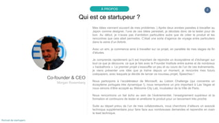 Mes idées viennent souvent de mes problèmes :) Après deux années passées à travailler au
Japon comme designer, l’une de ces idées persistait, je décidais donc de la tester pour de
bon. Au début, je n’avais pas d’ambition particulière autre que de créer le produit et les
rencontres que cela allait permettre. C’était une sorte d’agence de voyage entre particuliers
dans la veine d’un Airbnb.
Avec un ami, je commence ainsi à travailler sur ce projet, en parallèle de mes stages de fin
d’études.
Je comprends rapidement qu’il est important de rejoindre un écosystème et d’échanger sur
tout ce que je découvre, ce que je fais avec le Founder Institute entre autres et de nombreux
« hackathons ». Le premier projet s’essouffle un peu et au cours de l’un de ces évènements,
je viens présenter une idée que je traîne depuis un moment, je rencontre mes futurs
coéquipiers, avec lesquels je décide de lancer ce nouveau projet, Speecheo !
Nous participons à l’accélérateur de Microsoft, au Lisbon Challenge (qui concentre un
écosytème portugais très dynamique !), nous remportons un prix important à Las Vegas et
nous venons d’être accepté au Welcome City Lab, incubateur de la Ville de Paris.
Nous rencontrons un bel écho au sein de l’évènementiel, l’enseignement supérieur et la
formation et continuons de tester et améliorer le produit pour un lancement très proche.
Suite au départ prévu de l’un de mes collaborateurs, nous cherchons d’ailleurs un associé
technique supplémentaire pour faire face aux nombreuses demandes et reprendre en main
le lead technique (node.js et Backbone.js pour l’instant).
2
Qui est ce startupeur ?
À PROPOS
Co-founder & CEO
Morgan Rosemberg
Portrait de startupers
 