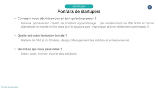3
▸ Comment vous décririez-vous en tant qu'entrepreneur ?
Curieux, persévérant, créatif, en constant apprentissage… j’ai constamment en tête l’idée et l’envie
d’améliorer le monde in fine mais je n’ai toujours pas l’impression d’avoir réellement commencé .
▸ Quelle est votre formation initiale ?
Histoire de l’Art et du Cinéma, design, Management des médias et entrepreneuriat.
▸ Qu’est-ce qui vous passionne ?
Créer, jouer, innover, trouver des solutions
Portraits de startupers
INTERVIEW
Portrait de startupers
 
