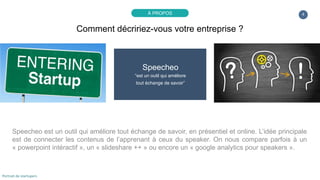 4
Speecheo
“est un outil qui améliore
tout échange de savoir”
Speecheo est un nouvel outil de productivité qui améliore toute présentation pour l’apprenant et le
“speaker”, en présentiel et online. L’idée principale est de connecter les contenus de l’apprenant à
ceux du speaker. On nous compare parfois à un « powerpoint intéractif », un « slideshare ++ » ou
encore un « google analytics pour speakers ».
Comment décririez-vous votre entreprise ?
À PROPOS
Portrait de startupers
 