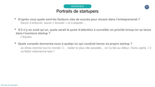 6
▸ Quelles sont vos ambitions, vos objectifs pour votre entreprise ?
L’idée est véritablement de redessiner une expérience d’apprentissage pertinente, optimiser le temps
et l’efficacité des révisions et des collaborations entre les apprenants et leurs « speakers » à travers
le monde.
Idéalement, nous préférerions nous focaliser sur une approche produit dans un premier temps avec
une orientation B2C. Mais les business models associés à ce type de solution sont limités sur du
court terme et nous avons le sentiment qu’en France, nous aurions plus de difficulté en faisant ce
pari.
▸ Quelles difficultés avez-vous rencontré dans cette aventure ?
La paperasse … non sérieusement, accepter de donner tant de temps au début à ne pas être
exclusivement sur de l’opérationnel.
Portraits de startupers
INTERVIEW
Portrait de startupers
 