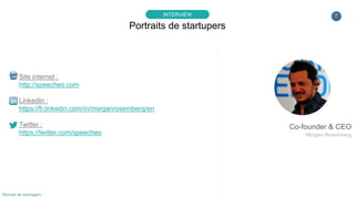 7
▸ Quel mode de financement avez-vous retenu pour lancer votre société ?
Classique : d’abord les fonds propres dont nous disposons (déjà épuisé :/ … puis financements publiques (long et pas si simple…
à Paris surtout paraît-il …) et enfin investissements privés. Les revenus on le sait demeurent le meilleur financement mais pour la
plupart des startups, ça ne suffit pas forcément au début.
Et très franchement, nous aurions idéalement préféré ne pas avoir à nous soucier des revenus dans un premier temps… afin de
se concentrer sur la qualité du produit que nous mettons en place en concordance avec notre vision long terme souvent en
décalage avec la nécessité de vendre tout de suite… C’est surement l’idéal de n’importe quel entrepreneur orienté product/market
fit dans le B2C…
Bon bien sûr c’est important de garder quelques orteils sur Terre … pas tous évidemment :) On sait que par la suite, un outil
comme Speecheo génère une quantité de datas reliés à des domaines essentiels tels que le recrutement, l’indexation et la
circulation des savoirs, les diplômes, etc… les business models sont assez faciles à imaginer. Evidemment pour cela, il faut lever
beaucoup d’argent assez vite, mais sans avoir déjà du CA c’est assez compliqué en France… ce qui nous prive en quelque sorte
d’une partie importante de produits de masse… Malheureusement, le scope des financements en France qui financent
« l’amorçage B2C » (donc souvent sans revenu) n’est pas forcément celui qui permet de créer les outils que nous utilisons tous.
Est-ce que la BPI (Oséo à l’époque) et autres fonds d’amorçage (sans parler des banques bien entendu…) auraient pu financer
les débuts de Facebook, Instagram, Twitter, Snapchat, Evernote, Airbnb, Uber, etc… ? C’est un débat classique évidemment :)
mais toujours d’actualité.
Bon et pour montrer que je ne suis pas fou non plus  , j’ai vu passer ça, c’est drôle ! : « A million guys walk into a Sillicon Valley
bar, no one buys anything… Bar declared massive success »
Portraits de startupers
INTERVIEW
Portrait de startupers
 