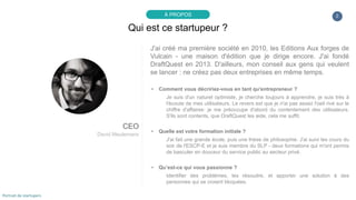 J'ai créé ma première société en 2010, les Editions Aux forges de
Vulcain - une maison d'édition que je dirige encore. J'ai fondé
DraftQuest en 2013. D'ailleurs, mon conseil aux gens qui veulent
se lancer : ne créez pas deux entreprises en même temps.
▸ Comment vous décririez-vous en tant qu'entrepreneur ?
Je suis d'un naturel optimiste, je cherche toujours à apprendre, je suis très à
l'écoute de mes utilisateurs. Le revers est que je n'ai pas assez l'oeil rivé sur le
chiffre d'affaires: je me préoccupe d'abord du contentement des utilisateurs.
S'ils sont contents, que DraftQuest les aide, cela me suffit.
▸ Quelle est votre formation initiale ?
J'ai fait une grande école, puis une thèse de philosophie. J'ai suivi les cours du
soir de l'ESCP-E et je suis membre du SLP - deux formations qui m'ont permis
de basculer en douceur du service public au secteur privé.
▸ Qu’est-ce qui vous passionne ?
Identifier des problèmes, les résoudre, et apporter une solution à des
personnes qui se croient bloquées.
2
Qui est ce startupeur ?
À PROPOS
CEO
David Meulemans
Portrait de startupers
 