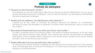 4
▸ Pourquoi ce choix de produit / service ?
Une personne sur trois dit vouloir écrire. Mais très peu de gens se lancent effectivement. Et ceux qui se
lancent effectivement échouent. DraftQuest, c'est un coach de l'écriture, qui automatise et dématérialise
des actions auparavant artisanales.
▸ Quelles sont vos ambitions, vos objectifs pour votre entreprise ?
L'objectif est de faire naître un ensemble de solutions éducatives et créatives qui, concrètement,
permettent à chacun de développer sa créativité. Le monde n'irait-il pas beaucoup mieux si chacun était
plus créatif ?
▸ Quel mode de financement avez-vous retenu pour lancer votre société ?
Au début, je pensais recourir aux business angels, mais après de longues discussions, je me suis rendu
compte que l'auto-financement était possible: nous vendons des services qui permettent de développer
notre produit. C'est un équilibre délicat: s'appuyer sur une activité annexe, qui doit à la fois nourrir l'activité
principale, mais ne doit pas provoquer de pivot.
▸ Quelles difficultés avez-vous rencontré dans cette aventure ?
Je crois que notre secteur d'activité, l'originalité de notre solution et mon propre parcours un peu atypique
nous ont handicapés dans la recherche d'investisseurs. Il m'a fallu trop de temps pour comprendre cela et
basculer sur l'auto-financement.
Portraits de startupers
INTERVIEW
Portrait de startupers
 