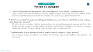 5
▸ D’après vous quels sont les facteurs clés de succès pour réussir dans l’entreprenariat ?
Avoir le désir, non pas de produire, mais de vendre quelque chose. Et avoir une certaine liberté
sociale qui permet de savoir écouter les conseils, mais avec le plus grand discernement.
▸ S’il n’y en avait qu’un, quels serait le point d’attention à surveiller en priorité lorsqu’on se lance
dans l’aventure startup ?
Chercher à commercialiser très vite quelque chose. Je connais beaucoup de startups qui lèvent des
fonds, mais se posent si peu la question de la commercialisation qu'elles ne parviennent jamais à
réellement décoller. C'est un mirage - dans lequel je suis moi-même tombé !
▸ Quels conseils donneriez-vous à quelqu’un qui voudrait lancer sa propre startup ?
De se lancer, d'agir, de réaliser, de vendre, de connaître ses clients, d'affiner ses produits - et
d'avancer.
Portraits de startupers
INTERVIEW
Portrait de startupers
 