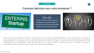 3
One Clic
“fait du conseil en SEO technique et
développe une application B2B qui
permet de tirer des insights marketing
grâce aux moteurs de recherche”
Nous avons deux métiers très liés : le premier est le conseil en SEO technique. C'est à dire que nous aidons
les entreprises à se placer sur la première page de résultats Google. Le deuxième est technologique. Nous
développons une application B2B qui permet de tirer des insights marketing grâce à l'analyse de grands
volumes de mots clés issus des moteurs de recherche (Google).
Comment décririez-vous votre entreprise ?
À PROPOS
Portrait de startupers
 