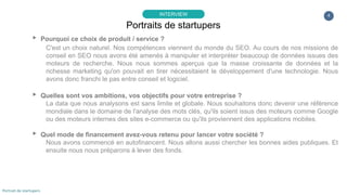 4
▸ Pourquoi ce choix de produit / service ?
C'est un choix naturel. Nos compétences viennent du monde du SEO. Au cours de nos missions de
conseil en SEO nous avons été amenés à manipuler et interpréter beaucoup de données issues des
moteurs de recherche. Nous nous sommes aperçus que la masse croissante de données et la
richesse marketing qu'on pouvait en tirer nécessitaient le développement d'une technologie. Nous
avons donc franchi le pas entre conseil et logiciel.
▸ Quelles sont vos ambitions, vos objectifs pour votre entreprise ?
La data que nous analysons est sans limite et globale. Nous souhaitons donc devenir une référence
mondiale dans le domaine de l'analyse des mots clés, qu'ils soient issus des moteurs comme Google
ou des moteurs internes des sites e-commerce ou qu'ils proviennent des applications mobiles.
▸ Quel mode de financement avez-vous retenu pour lancer votre société ?
Nous avons commencé en autofinancent. Nous allons aussi chercher les bonnes aides publiques. Et
ensuite nous nous préparons à lever des fonds.
Portraits de startupers
INTERVIEW
Portrait de startupers
 