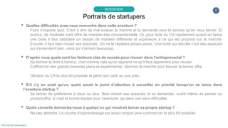 5
▸ Quelles difficultés avez-vous rencontré dans cette aventure ?
Faire n'importe quoi. C'est à dire de mal évaluer le marché et la demande pour le service qu'on veux lancer. Et
surtout, de marketer sont offre de manière très conventionnelle. Or, pour faire du CA rapidement quand on lance
une boite il faut satisfaire un besoin de manière différente et supérieure à ce qui est proposé sur le marché.
Ensuite, il faut bien choisir ses associés. On ne le répétera jamais assez. Une boite qui décolle c'est des associés
qui s'entendent bien, voire qui s'aiment beaucoup.
▸ D’après vous quels sont les facteurs clés de succès pour réussir dans l’entreprenariat ?
Se donner le droit à l'erreur, c'est comme cela qu'on apprend ce qu'il faut apprendre pour réussir.
S'affranchir des grands business plans et expérimenter, tâtonner le marché pour trouver la bonne offre.
Générer du CA le plus tôt possible et gérer son cash au pus près.
▸ S’il n’y en avait qu’un, quels serait le point d’attention à surveiller en priorité lorsqu’on se lance dans
l’aventure startup ?
Se lancer de préférence à deux ou plus. Bien choisir ses associés et se demander, avant même de penser au
produit/offre, si c'est la bonne équipe pour l'aventure, qui sera non sans difficultés.
▸ Quels conseils donneriez-vous à quelqu’un qui voudrait lancer sa propre startup ?
Ne pas attendre. La courbe d'apprentissage est assez longue pour commencer le plus tôt possible.
Portraits de startupers
INTERVIEW
Portrait de startupers
 