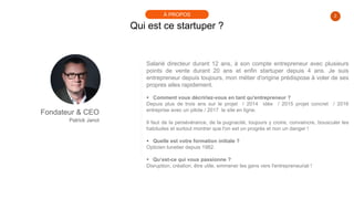Salarié directeur durant 12 ans, à son compte entrepreneur avec plusieurs
points de vente durant 20 ans et enfin startuper depuis 4 ans. Je suis
entrepreneur depuis toujours, mon métier d'origine prédispose à voler de ses
propres ailes rapidement.
 Comment vous décririez-vous en tant qu'entrepreneur ?
Depuis plus de trois ans sur le projet / 2014 idée / 2015 projet concret / 2016
entreprise avec un pilote / 2017 le site en ligne.
Il faut de la persévérance, de la pugnacité, toujours y croire, convaincre, bousculer les
habitudes et surtout montrer que l'on est un progrès et non un danger !
 Quelle est votre formation initiale ?
Opticien lunetier depuis 1982.
 Qu’est-ce qui vous passionne ?
Disruption, création, être utile, emmener les gens vers l'entrepreneuriat !
2
Qui est ce startuper ?
À PROPOS
Fondateur & CEO
Patrick Janot
 