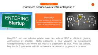 3
Comment décririez-vous votre entreprise ?
À PROPOS
MeetPRO
« a pour vocation de décloisonner
l'entrepreneuriat et de mettre son
outil à la disposition de tous »
MeetPRO est une initiative privée avec des valeurs RSE et d'intérêt général,
économique et sociétal. Cette entreprise a pour vocation de décloisonner
l'entrepreneuriat et de mettre son outil à la disposition de tous. Avec ces valeurs,
l'équipe de 8 personnes est très motivée car ce que nous proposons a du sens.
 