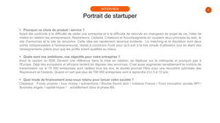 4
 Pourquoi ce choix de produit / service ?
Ayant été confronté à la difficulté de céder une entreprise et à la difficulté de rebondir en changeant de projet de vie, l'idée de
mettre en relation les entrepreneurs, Repreneurs, Cédants, Créateurs et Accompagnants en couplant deux principes du web, le
site d'annonces et le site de rencontre. Cette idée est rapidement devenue évidente. Le matching et la discrétion sont deux
points indispensables à l'entrepreneuriat, restait à construire l'outil pour qu'il soit à la fois simple d'utilisation tout en étant des
renseignements précis pour que les profils soient qualifiés au mieux.
 Quels sont vos ambitions, vos objectifs pour votre entreprise ?
Avoir la caution du B2B, Devenir une référence dans la mise en relation, se déployer sur la métropole et pourquoi pas à
l'Europe. Déjà des européens et africains tentent de déposer des annonces. C'est aussi augmenter sensiblement le nombre de
transmission car si 75 000 entreprises sont cédées tous les ans, le double pourrait l'être avec une rencontre optimisée des
Repreneurs et Cédants. Quand on sait que plus de 700 000 entreprises sont à reprendre d'ici 5 à 10 ans.
 Quel mode de financement avez-vous retenu pour lancer votre société ?
Classique : Fonds propres / love money / subventions / Bourse french tech / Initiative France / Fond innovation sociale BPI /
Business angels / capital-risque / actuellement dans la phase BA.
Portrait de startuper
INTERVIEW
 