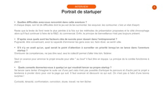 5
 Quelles difficultés avez-vous rencontré dans cette aventure ?
A chaque étape, son lot de difficultés dont le jeu est de les surmonter, les esquiver, les contourner, c'est un état d'esprit.
Reste que la levée de fond reste le plus pénible à la fois sur les méthodes de présentation proposées et le côté chronophage
alors qu'il faut continuer à faire de la R&D, du commercial. Enfin, le principe de bienveillance n'est pas toujours présent.
 D’après vous quels sont les facteurs clés de succès pour réussir dans l’entreprenariat ?
Pugnacité, être convaincant, avoir la capacité d'emmener les gens avec soi, faire rêver, se sentir utile.
 S’il n’y en avait qu’un, quel serait le point d’attention à surveiller en priorité lorsqu’on se lance dans l’aventure
startup ?
S'entourer de compétences, ne pas être seul, seul le collectif permet d'aller très loin, fédérer.
Seul on avance pour amorcer le projet ensuite pour aller " au bout" il faut être en équipe. Le principe de la cordée fonctionne à
plein !
 Quels conseils donneriez-vous à quelqu’un qui voudrait lancer sa propre startup ?
Se lancer sans tenter d'imaginer la suite car d'une part cela n'est pas possible d'anticiper le parcours et d'autre part le projet a
tendance à pivoter donc pour voir la page qui suit. Il faut avancer et découvrir ce qui suit. On n'est pas à l'abri d'une bonne
surprise !
Curiosité, ténacité, confrontation, conviction, doute, travail, ne rien lâcher.
Portrait de startuper
INTERVIEW
 