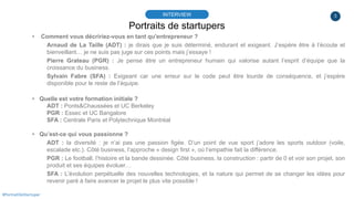 3
Portraits de startupers
INTERVIEW
#PortraitDeStartuper
▸ Comment vous décririez-vous en tant qu'entrepreneur ?
Arnaud de La Taille (ADT) : je dirais que je suis déterminé, endurant et exigeant. J’espère être à l’écoute et
bienveillant… je ne suis pas juge sur ces points mais j’essaye !
Pierre Grateau (PGR) : Je pense être un entrepreneur humain qui valorise autant l’esprit d’équipe que la
croissance du business.
Sylvain Fabre (SFA) : Exigeant car une erreur sur le code peut être lourde de conséquence, et j’espère
disponible pour le reste de l’équipe.
▸ Quelle est votre formation initiale ?
ADT : Ponts&Chaussées et UC Berkeley
PGR : Essec et UC Bangalore
SFA : Centrale Paris et Polytechnique Montréal
▸ Qu’est-ce qui vous passionne ?
ADT : la diversité : je n’ai pas une passion figée. D’un point de vue sport j’adore les sports outdoor (voile,
escalade etc.). Côté business, l’approche « design first », où l’empathie fait la différence.
PGR : Le football, l’histoire et la bande dessinée. Côté business, la construction : partir de 0 et voir son projet, son
produit et ses équipes évoluer…
SFA : L’évolution perpétuelle des nouvelles technologies, et la nature qui permet de se changer les idées pour
revenir paré à faire avancer le projet le plus vite possible !
 