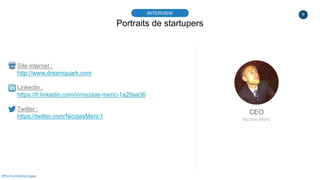 9
Portraits de startupers
INTERVIEW
CEO
Nicolas Meric
#PortraitDeStartuper
Site internet :
http://www.dreamquark.com
Linke...