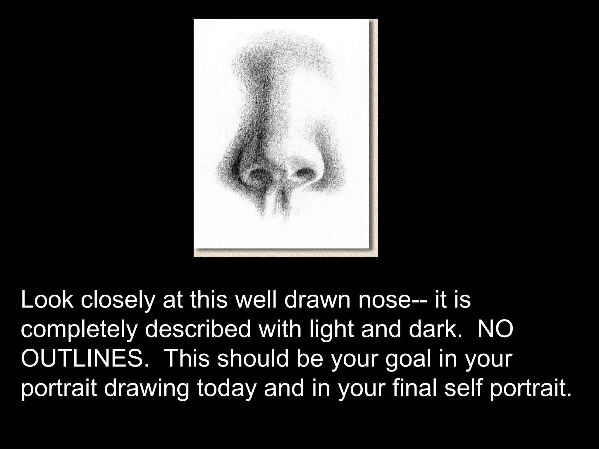 Look closely at this well drawn nose-- it is completely described with light and dark.  NO OUTLINES.  This should be your goal in your portrait drawing today and in your final self portrait. 