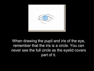 When drawing the pupil and iris of the eye, remember that the iris is a circle. You can never see the full circle as the eyelid covers part of it. 