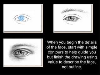 When you begin the details of the face, start with simple contours to help guide you but finish the drawing using value to describe the face, not outline. 