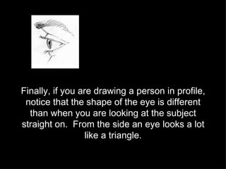 Finally, if you are drawing a person in profile, notice that the shape of the eye is different than when you are looking at the subject straight on.  From the side an eye looks a lot like a triangle. 
