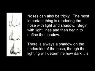 Noses can also be tricky.  The most important thing is rendering the nose with light and shadow.  Begin with light lines and then begin to define the shadow. There is always a shadow on the underside of the nose, though the lighting will determine how dark it is. 