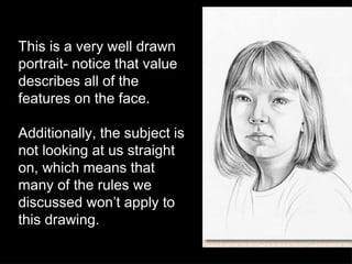 This is a very well drawn portrait- notice that value describes all of the features on the face.  Additionally, the subject is not looking at us straight on, which means that many of the rules we discussed won’t apply to this drawing.  