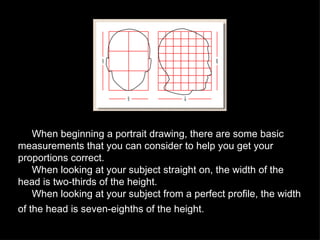 When beginning a portrait drawing, there are some basic measurements that you can consider to help you get your proportions correct. When looking at your subject straight on, the width of the head is two-thirds of the height.  When looking at your subject from a perfect profile, the width of the head is seven-eighths of the height.  