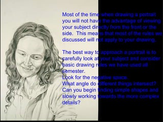Most of the time when drawing a portrait you will not have the advantage of viewing your subject directly from the front or the side.  This means that most of the rules we discussed will not apply to your drawing.  The best way to approach a portrait is to carefully look at your subject and consider basic drawing rules we have used all semester. Look for the negative space. What angle do different things intersect? Can you begin finding simple shapes and slowly working towards the more complex details? 