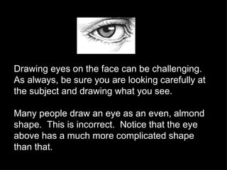 Drawing eyes on the face can be challenging.  As always, be sure you are looking carefully at the subject and drawing what you see. Many people draw an eye as an even, almond shape.  This is incorrect.  Notice that the eye above has a much more complicated shape than that. 