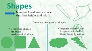 Shapes
Is an enclosed are or space
that has height and width.
There are two types of shapes
 Geometric shapes –
are exact...
