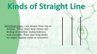 Kinds of Straight Line
Vertical Lines – are drawn from top to
bottom. These lines help create the
feeling of stability, i...