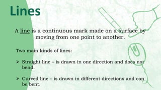 Lines
A line is a continuous mark made on a surface by
moving from one point to another.
Two main kinds of lines:
 Straig...