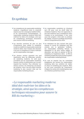 En synthèse
b2bmarketing.net
16Portrait du Responsable Marketing Moderne: Fiction ou Réalité? © B2B Marketing 2015
• Les compétences du responsable marketing
moderne s’équilibrent entre la créativité
requise pour les campagnes traditionnelles,
et les connaissances technologiques. Le
responsable marketing moderne idéal doit
maîtriser les idées et la stratégie, ainsi que
les compétences techniques nécessaires
pour assurer le RSI du marketing.
• Les données prennent de plus en plus
d’importance pour piloter le marketing
moderne et définir le responsable marketing
moderne idéal, mais l’analyse des données
n’est pas la compétence la mieux maîtrisée
par les responsables interrogés.
• Les réseaux sociaux prennent une part
significative dans les différentes activités
du marketing moderne. Ils sont aussi
considérés par les responsables marketing
français comme le phénomène qui a le plus
impacté leur fonction. Pour alimenter ces
réseaux sociaux, les entreprises ont besoin
de contenus, mais c’est loin d’être l’activité
marketing la plus souvent citée par les
responsables marketing français.
• Les responsables marketing ne s’évaluent
qu’à 66 pour cent du profil idéal du
marketeur moderne. Pour s’en rapprocher, il
leur faut améliorer leurs compétences dans
l’analyse et les technologies. Il leur reste
aussi des progrès à faire dans la pratique
du ciblage, incluant le profilage dynamique
selon le comportement du client.
• Les indicateurs les plus souvent cités pour
mesurer le succès du marketing sont très
orientés vers la génération d’affaires.
Les responsables marketing français se
distinguent ici de leurs voisins anglais et
allemands, qui citent en premier le RSI du
marketing ou l’expérience client. Le RSI du
marketing semble être moins la préoccupation
des responsables marketing français.
• Ce sont en premier lieu les contraintes
budgétaires qui freinent les responsables
marketing dans leur ambition de mettre
en place un marketing plus moderne. Mais
ils sont aussi conscients de l’importance
d’aligner les ventes et le marketing pour que
ces initiatives portent leurs fruits.
« Le responsable marketing moderne
idéal doit maîtriser les idées et la
stratégie, ainsi que les compétences
techniques nécessaires pour assurer le
RSI du marketing »
En synthèse
 