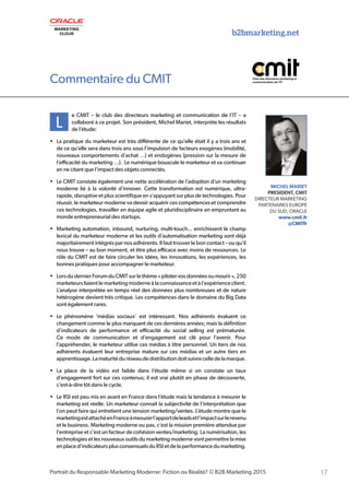b2bmarketing.net
17Portrait du Responsable Marketing Moderne: Fiction ou Réalité? © B2B Marketing 2015
L
e CMIT – le club des directeurs marketing et communication de l’IT – a
collaboré à ce projet. Son président, Michel Mariet, interprète les résultats
de l’étude:
•	 La pratique du marketeur est très différente de ce qu’elle était il y a trois ans et
de ce qu’elle sera dans trois ans sous l’impulsion de facteurs exogènes (mobilité,
nouveaux comportements d’achat …) et endogènes (pression sur la mesure de
l’efficacité du marketing …). Le numérique bouscule le marketeur et va continuer
en ne citant que l’impact des objets connectés.
•	 Le CMIT constate également une nette accélération de l’adoption d’un marketing
moderne lié à la volonté d’innover. Cette transformation est numérique, ultra-
rapide, disruptive et plus scientifique en s’appuyant sur plus de technologies. Pour
réussir, le marketeur moderne va devoir acquérir ces compétences et comprendre
ces technologies, travailler en équipe agile et pluridisciplinaire en empruntant au
monde entrepreneurial des startups.
•	 Marketing automation, inbound, nurturing, multi-touch... enrichissent le champ
lexical du marketeur moderne et les outils d’automatisation marketing sont déjà
majoritairement intégrés par nos adhérents. Il faut trouver le bon contact – ou qu’il
nous trouve – au bon moment, et être plus efficace avec moins de ressources. Le
rôle du CMIT est de faire circuler les idées, les innovations, les expériences, les
bonnes pratiques pour accompagner le marketeur.
•	 Lors du dernier Forum du CMIT sur le thème « piloter vos données ou mourir », 250
marketeurs liaient le marketing moderne à la connaissance et à l’expérience client.
L’analyse interprétée en temps réel des données plus nombreuses et de nature
hétérogène devient très critique. Les compétences dans le domaine du Big Data
sont également rares.
•	 Le phénomène ‘médias sociaux’ est intéressant. Nos adhérents évaluent ce
changement comme le plus marquant de ces dernières années; mais la définition
d’indicateurs de performance et efficacité du social selling est prématurée.
Ce mode de communication et d’engagement est clé pour l’avenir. Pour
l’appréhender, le marketeur utilise ces médias à titre personnel. Un tiers de nos
adhérents évaluent leur entreprise mature sur ces médias et un autre tiers en
apprentissage.Lamaturitéduréseaudedistributiondoitsuivrecelledelamarque.
•	 La place de la vidéo est faible dans l’étude même si on constate un taux
d’engagement fort sur ces contenus; il est vrai plutôt en phase de découverte,
c’est-à-dire tôt dans le cycle.
•	 Le RSI est peu mis en avant en France dans l’étude mais la tendance à mesurer le
marketing est réelle. Un marketeur connait la subjectivité de l’interprétation que
l’on peut faire qui entretient une tension marketing/ventes. L’étude montre que le
marketingestattachéenFranceàmesurerl’apportdeleadsetl’impactsurlerevenu
et le business. Marketing moderne ou pas, c’est la mission première attendue par
l’entreprise et c’est un facteur de cohésion ventes/marketing. La numérisation, les
technologies et les nouveaux outils du marketing moderne vont permettre la mise
en place d’indicateurs plus consensuels du RSI et de la performance du marketing.
MICHEL MARIET
PRESIDENT, CMIT
DIRECTEUR MARKETING
PARTENAIRES EUROPE
DU SUD, ORACLE
www.cmit.fr
@CMITfr
Commentaire du CMIT
 