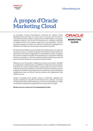 b2bmarketing.net
18Portrait du Responsable Marketing Moderne: Fiction ou Réalité? © B2B Marketing 2015
À propos d’Oracle
Marketing Cloud
Les principales marques internationales choisissent des solutions Oracle
Marketing Cloud pour bâtir une culture axée sur le client, créer et amener à
maturationdesclientsmodèles,etaugmenterleurchiffred’affaires.Ceséquipes
marketing modernes sont en train de révolutionner le marketing numérique
en mettant l’accent sur les relations plutôt que sur les transactions. Ceci leur
permet de proposer du contenu en contexte, de transformer l’engagement en
fidélisation et d’utiliser des données pour personnaliser les profils.
Desinformationsintégréesissuesd’activitésdemarketingsocial,decontenuet
sur plusieurs canaux, associées à la gestion des données et à des centaines de
partenaires de données et d’applications leur permettent de cibler, d’exploiter,
deconvertir,d’analyseretd’utiliserdestechnologiesetunsavoir-fairemarketing
primés pour proposer au client une expérience personnalisée tout au long du
parcours d’achat. Désormais, vous pouvez en faire de même.
Obtenez une vue d’ensemble complète des données sur les clients. Simplifiez
la complexité du marketing grâce à la plateforme multicanale la plus puissante.
Fournissez des contenus personnalisés à chaque étape du parcours d’achat.
Collectez des données et utilisez un profil client unique pour chaque processus
marketing.Considérezchaqueclientcommeunepersonneunique.Interagissez
intelligemment avec vos clients à l’aide de contenus afin d’approfondir votre
relation avec eux.
Songez à l’avantage d’une solution unique et uniformisée, appréciée des
équipes marketing et à laquelle les informaticiens font confiance. Connectez
l’ensembledelatechnologiemarketingauseind’uneseuleplateforme.Unifiez
vos données et exécutez vos programmes sur tous les canaux en ligne.
Rendez-vous sur oracle.com/fr/marketingcloud/index
 