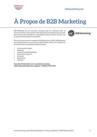b2bmarketing.net
19Portrait du Responsable Marketing Moderne: Fiction ou Réalité? © B2B Marketing 2015
À Propos de B2B Marketing
B2B Marketing est une ressource complete pour les marketeurs B2B. Sa
missionestdeleurdonnertoutel’informationdontilsonbesoinpourexecuter
leurs roles le mieux possible et en développant plus leur tâche, quel que soit
le secteur B2B dans lequel ils travaillent.
À la suite du lancement du magazine B2B Marketing en 2004, B2B Marketing
est maintenant devenu une ressource multi-facettes, offrant une vaste gamme
de produits dans une grande varieté de formats.
•	 Communauté en ligne
•	 Magazine
•	 Les grand prix B2B Marketing
•	 Recherche et rapports
•	 Formation
•	 Événements
•	 Adhésion
Pour plus d’information sur ces produits et services,
visitez b2bmarketing.net ou appelez +44(0)20 7014 4920
 