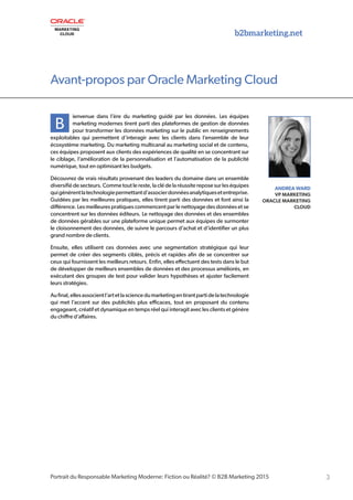 3Portrait du Responsable Marketing Moderne: Fiction ou Réalité? © B2B Marketing 2015
b2bmarketing.net
B
ienvenue dans l’ère du marketing guidé par les données. Les équipes
marketing modernes tirent parti des plateformes de gestion de données
pour transformer les données marketing sur le public en renseignements
exploitables qui permettent d’interagir avec les clients dans l’ensemble de leur
écosystème marketing. Du marketing multicanal au marketing social et de contenu,
ces équipes proposent aux clients des expériences de qualité en se concentrant sur
le ciblage, l’amélioration de la personnalisation et l’automatisation de la publicité
numérique, tout en optimisant les budgets.
Découvrez de vrais résultats provenant des leaders du domaine dans un ensemble
diversifié de secteurs. Comme tout le reste, la clé de la réussite repose sur les équipes
quigénèrentlatechnologiepermettantd’associerdonnéesanalytiquesetentreprise.
Guidées par les meilleures pratiques, elles tirent parti des données et font ainsi la
différence. Les meilleures pratiques commencent par le nettoyage des données et se
concentrent sur les données éditeurs. Le nettoyage des données et des ensembles
de données gérables sur une plateforme unique permet aux équipes de surmonter
le cloisonnement des données, de suivre le parcours d’achat et d’identifier un plus
grand nombre de clients.
Ensuite, elles utilisent ces données avec une segmentation stratégique qui leur
permet de créer des segments ciblés, précis et rapides afin de se concentrer sur
ceux qui fournissent les meilleurs retours. Enfin, elles effectuent des tests dans le but
de développer de meilleurs ensembles de données et des processus améliorés, en
exécutant des groupes de test pour valider leurs hypothèses et ajuster facilement
leurs stratégies.
Aufinal,ellesassocientl’artetlasciencedumarketingentirantpartidelatechnologie
qui met l’accent sur des publicités plus efficaces, tout en proposant du contenu
engageant, créatif et dynamique en temps réel qui interagit avec les clients et génère
du chiffre d’affaires.
ANDREA WARD
VP MARKETING
ORACLE MARKETING
CLOUD
Avant-propos par Oracle Marketing Cloud
 