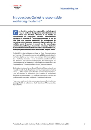4Portrait du Responsable Marketing Moderne: Fiction ou Réalité? © B2B Marketing 2015
Introduction: Qui est le responsable
marketing moderne?
b2bmarketing.net
C
es dernières années, les responsables marketing ont
vécu de profonds changements qui ont directement
affecté leur fonction. Habitués à un monde où
prédominaient les campagnes sortantes, essentiellement
basées sur la publicité où l’intuition prédominait, ils ont dû
faire face à un nouveau paradigme: des programmes de
marketing entrant basés sur les canaux digitaux, générant de
multiples points de contact et mesurés par des technologies
sophistiquées, où l’analyse des données est la règle. C’est dans
ce nouvel environnement déstabilisant qu’ils doivent évoluer,
enn’ayantgénéralementquedesressourcesetbudgetslimités.
En Mai 2015, Oracle Marketing Cloud et Crain Communications
ont interrogé 119 professionnels marketing B2B impliqués dans le
marketing digital sur leur vision, leur pratique et leur conception
du « marketing moderne » : où en sont-ils actuellement dans
des domaines tels que le marketing digital, les technologies, les
compétences clés du marketing? Quels sont pour eux les canaux les
plus importants? Quel rôle tiennent-ils dans ces organisations?
Ce livre blanc, sponsorisé par Oracle Marketing Cloud, présente les
résultatsdecetteétude.Ilexplorelavisionduresponsablemarketing
« idéal », et les moyens pour atteindre ce niveau de compétence.
C’est notamment un benchmark pour définir le responsable
marketing moderne « idéal », à partir de la vision que s’en font les
professionnels interrogés, comparée à leur situation actuelle.
Nous avons également inclus une comparaison avec les résultats les
plus significatifs de cette même étude réalisée en Allemagne et au
Royaume-Uni.
 