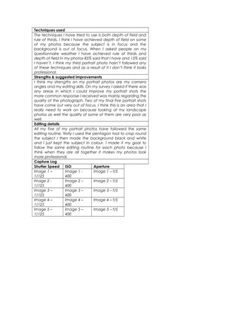 Techniques used
The techniques I have tried to use is both depth of field and
rule of thirds. I think I have achieved depth of field on some
of my photos because the subject is in focus and the
background is out of focus. When I asked people on my
questionnaire weather I have achieved rule of thirds and
depth of field in my photos 85% said that I have and 15% said
I haven’t. I think my third portrait photo hasn’t followed any
of these techniques and as a result of it I don’t think it looks
professional.
Strengths & suggested improvements
I think my strengths on my portrait photos are my camera
angles and my editing skills. On my survey I asked if there was
any areas in which I could improve my portrait shots the
more common response I received was mainly regarding the
quality of the photograph. Two of my final five portrait shots
have come out very out of focus. I think this is an area that I
really need to work on because looking at my landscape
photos as well the quality of some of them are very poor as
well.
Editing details
All my five of my portrait photos have followed the same
editing routine, firstly I used the pentagon tool to crop round
the subject I then made the background black and white
and I just kept the subject in colour. I made it my goal to
follow the same editing routine for each photo because I
think when they are all together it makes my photos look
more professional.
Capture Log
Shutter Speed ISO Aperture
Image 1 –
1/125
Image 1 -
400
Image 1 – f/5
Image 2 -
1/125
Image 2 –
400
Image 2 – f/5
Image 3 –
1/125
Image 3 –
400
Image 3 – f/5
Image 4 –
1/125
Image 4 –
400
Image 4 – f/5
Image 5 –
1/125
Image 5 –
400
Image 5 – f/5
 