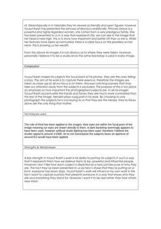 of. Stereotypically in in fairytales they’re viewed as friendly and open figures; however 
Yousuf Karsh has presented the princess of Monaco realistically. Princess Grace is a 
powerful and highly regarded women, she comes from a very prestigious family. She 
has been presented to us in a way that represents this, we can see in the image that 
her head is held high- this is to show how important and better off than us she is. Whilst 
her features have been accentuated, there is a clear focus on the jewellery on her 
neck- this is showing us her wealth. 
From the above six images it is not obvious as to where they were taken, however 
personally I believe it to be a studio since the same backdrop is used in every image. 
Composition 
Yousuf Karsh makes his subjects the focal point of his photos- they are the ones telling 
a story. The aim of his work is to capture there essence, therefore the images are 
taken as close ups so all our focus is on them. Any eye catching scenery that may 
take our attention away from the subjects is excluded. The purpose of this is too place 
an emphasis on how important the photographed subjects are. In all his images 
Yousuf Karsh accentuates the hands and faces; they are much more contrasted than 
the rest of the image. Heroism plays a pig part in his work. By choosing to only 
photograph the subjects he is conveying to us that they are the heroes, they’re faces 
alone are the only thing that matter. 
Techniques used 
The rule of third has been applied to the images- their eyes are within the focal point of the 
image meaning our eyes are drawn directly to them. A dark backdrop seemingly appears to 
have been used, however artificial studio lighting has been used, therefore I believe the 
shutter speed Is around 1/1000. As to not overexpose the subjects faces an aperture of 
around f12 would have been applied. 
Strengths & Weaknesses 
A key strength in Yousuf Karsh’s work is his ability to portray his subjects in such a way 
that it represents them how we believe them to be- powerful and influential people. 
However I don’t like how each subject is depicted as a hero just because of who they 
are. The fact they’ve been presented to us as hero’s shows that they’re putting on a 
front- everyone has down days. Yousuf Karsh’s work will influence my own work in the 
fact I want to capture a photo that presents someone in a way that shows who they 
are and everything they stand for. However I want it to be real rather than how others 
view them. 
