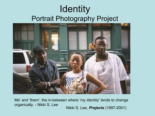 Identity
         Portrait Photography Project




Me’ and ‘them’: the in-between where ‘my identity’ tends to change
organically. - Nikki S. Lee
                              Nikki S. Lee, Projects (1997-2001)
 
