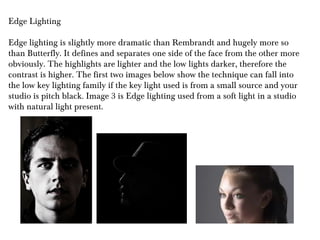 Edge Lighting

Edge lighting is slightly more dramatic than Rembrandt and hugely more so
than Butterfly. It defines and separates one side of the face from the other more
obviously. The highlights are lighter and the low lights darker, therefore the
contrast is higher. The first two images below show the technique can fall into
the low key lighting family if the key light used is from a small source and your
studio is pitch black. Image 3 is Edge lighting used from a soft light in a studio
with natural light present.
 
